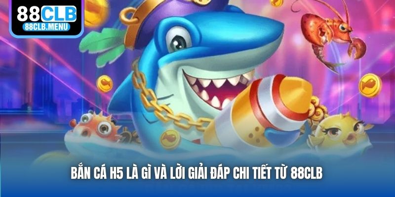 Bắn cá H5 là gì và lời giải đáp chi tiết từ 88CLB